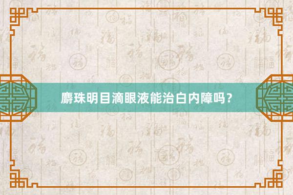 麝珠明目滴眼液能治白内障吗？