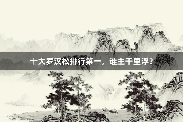 十大罗汉松排行第一，谁主千里浮？